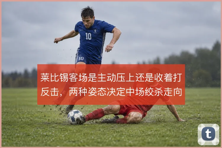 莱比锡客场是主动压上还是收着打反击,两种姿态决定中场绞杀走向