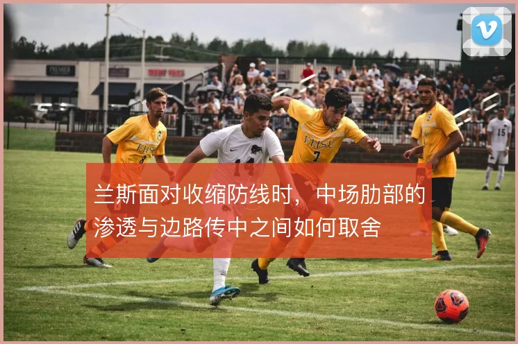兰斯面对收缩防线时,中场肋部的渗透与边路传中之间如何取舍