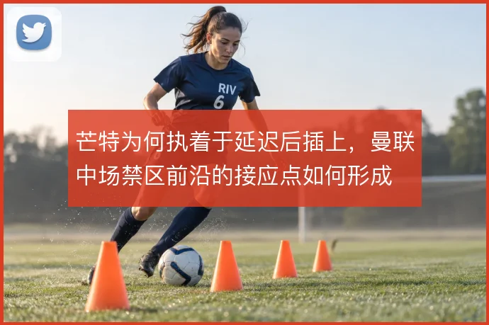 芒特为何执着于延迟后插上,曼联中场禁区前沿的接应点如何形成
