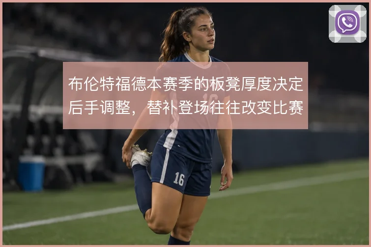 布伦特福德本赛季的板凳厚度决定后手调整,替补登场往往改变比赛节奏
