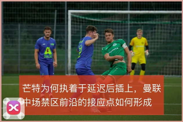 芒特为何执着于延迟后插上,曼联中场禁区前沿的接应点如何形成