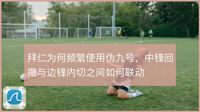 拜仁为何频繁使用伪九号,中锋回撤与边锋内切之间如何联动