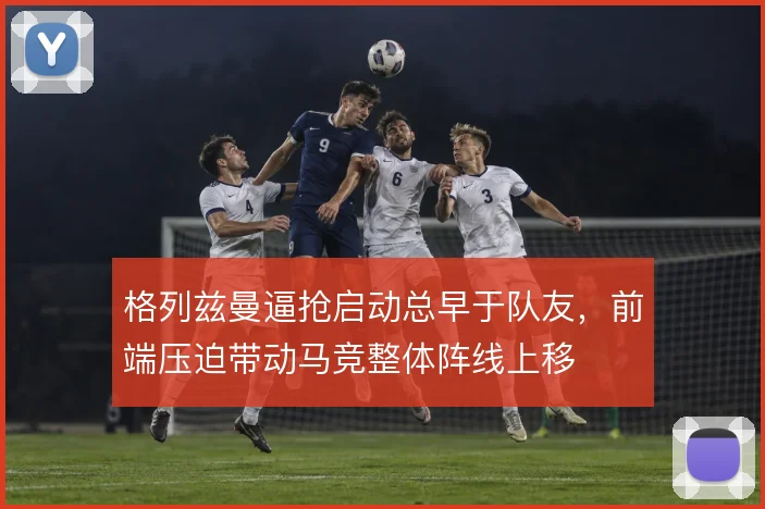 格列兹曼逼抢启动总早于队友,前端压迫带动马竞整体阵线上移